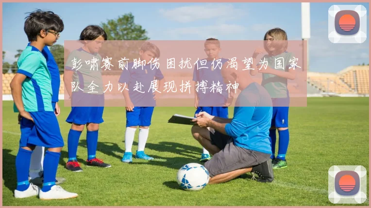 彭啸赛前脚伤困扰但仍渴望为国家队全力以赴展现拼搏精神