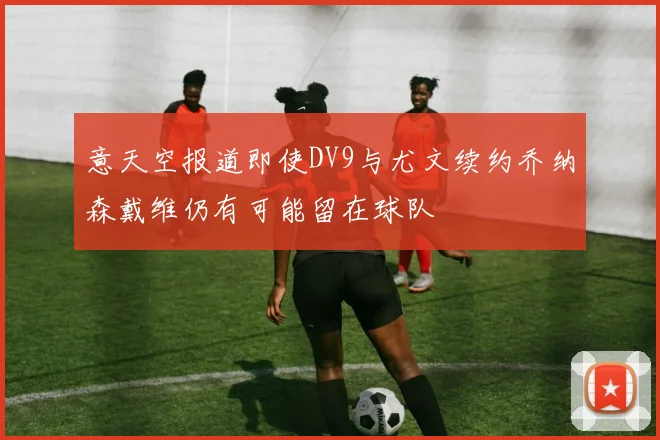意天空报道即使DV9与尤文续约乔纳森戴维仍有可能留在球队