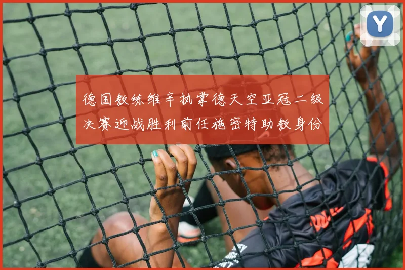 德国教练维辛执掌德天空亚冠二级决赛迎战胜利前任施密特助教身份引关注