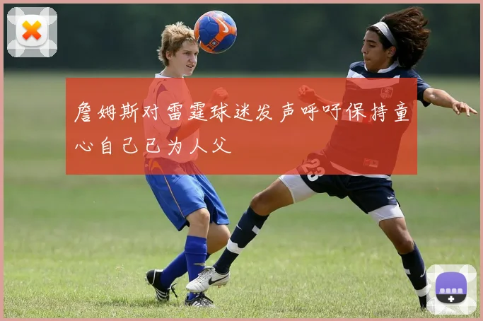 詹姆斯对雷霆球迷发声呼吁保持童心自己已为人父