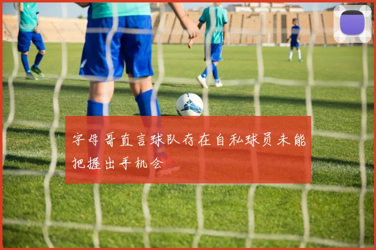 字母哥直言球队存在自私球员未能把握出手机会