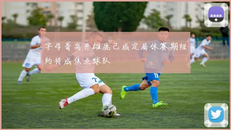 字母哥离开雄鹿已成定局休赛期纽约将成焦点球队