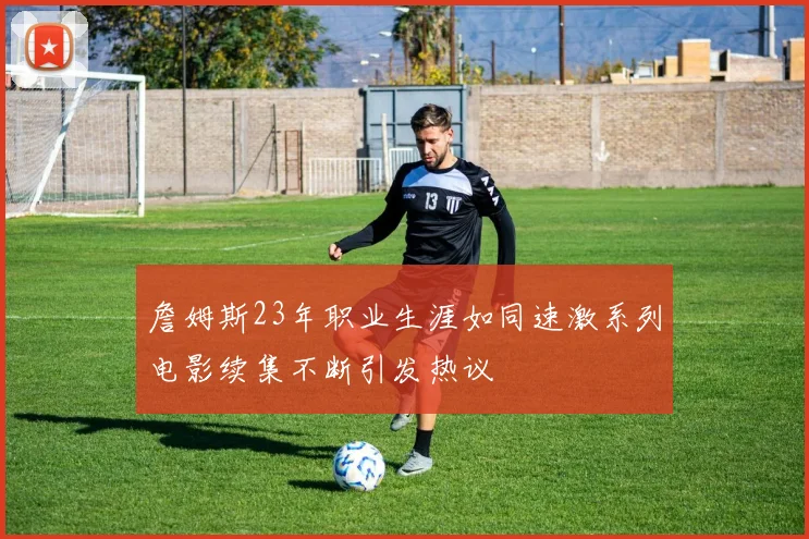 詹姆斯23年职业生涯如同速激系列电影续集不断引发热议