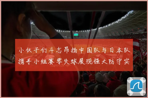 小伙子们斗志昂扬中国队与日本队携手小组赛零失球展现强大防守实力