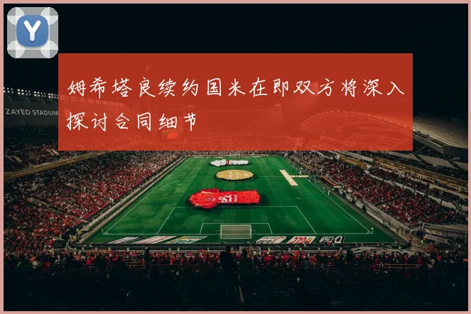 姆希塔良续约国米在即双方将深入探讨合同细节