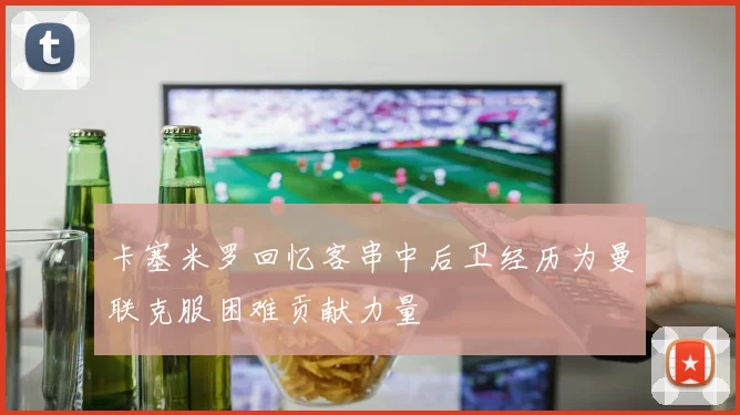 卡塞米罗回忆客串中后卫经历为曼联克服困难贡献力量