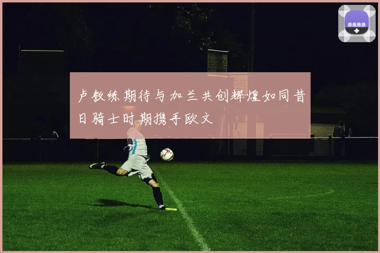 卢教练期待与加兰共创辉煌如同昔日骑士时期携手欧文
