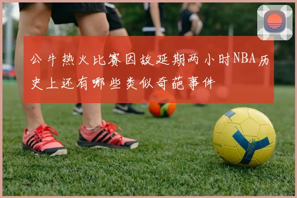 公牛热火比赛因故延期两小时NBA历史上还有哪些类似奇葩事件