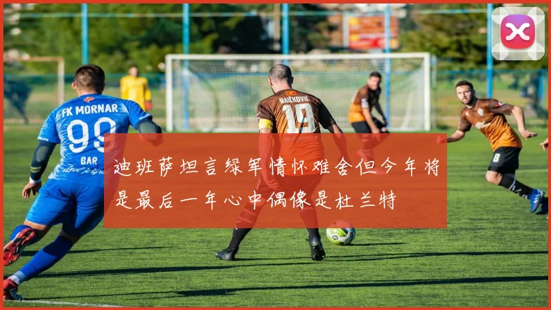 迪班萨坦言绿军情怀难舍但今年将是最后一年心中偶像是杜兰特
