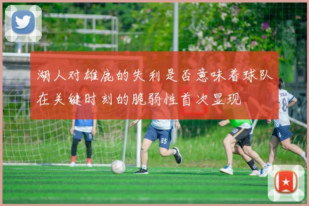 湖人对雄鹿的失利是否意味着球队在关键时刻的脆弱性首次显现