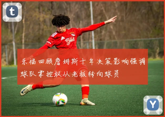 乐福回顾詹姆斯十年决策影响强调球队掌控权从老板转向球员