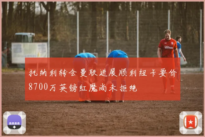 托纳利转会曼联进展顺利纽卡要价8700万英镑红魔尚未拒绝