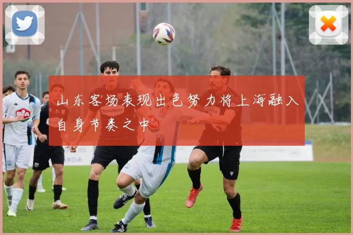 山东客场表现出色努力将上海融入自身节奏之中