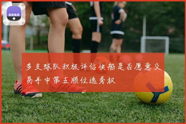 多支球队积极评估快船是否愿意交易手中第五顺位选秀权