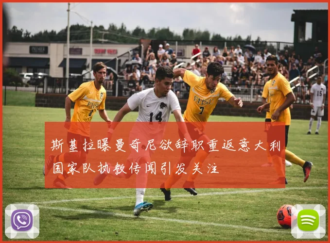 斯基拉曝曼奇尼欲辞职重返意大利国家队执教传闻引发关注