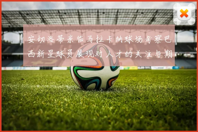安切洛蒂亲临马拉卡纳球场考察巴西新星球员展现对人才的关注与期待